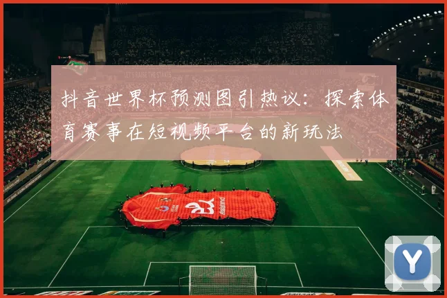 抖音世界杯预测图引热议:探索体育赛事在短视频平台的新玩法