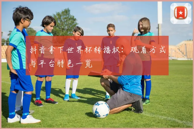 抖音拿下世界杯转播权:观看方式与平台特色一览