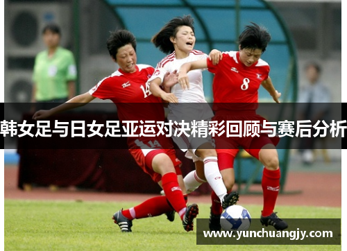 韩女足与日女足亚运对决精彩回顾与赛后分析