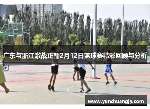 广东与浙江激战正酣2月12日篮球赛精彩回顾与分析